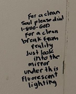 Written on the bathroom panel: For a clean soul please dial 1-800-GOD. For a clean break from reality just look into the mirror under this fluorescent lighting.