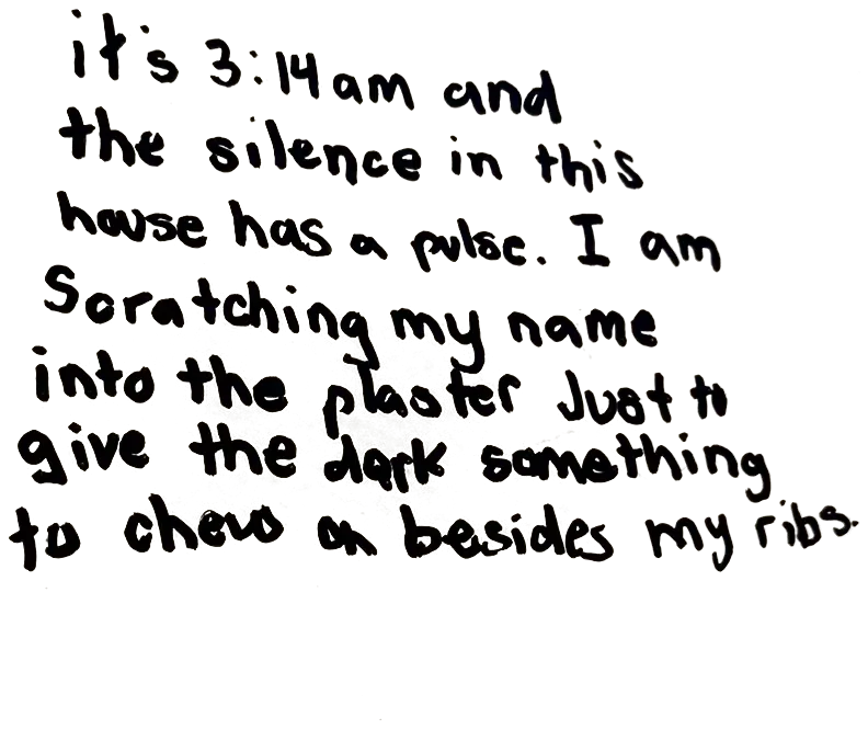 Written on the wall: it's 3:14am and the silence in this house has a pulse. I am scratching my name into the plaster just to give the dark something to chew on besides my ribs.