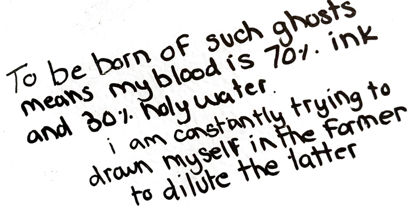 Written on the wall: To be born of such ghosts means my blood is 70% ink and 30% holy water. i am constantly trying to drawn myself in the former to dilute the latter.