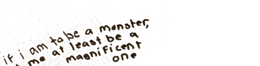Written on the wall above the bookshelf: if i am to be a monster, let me at least be a magnificent one.
